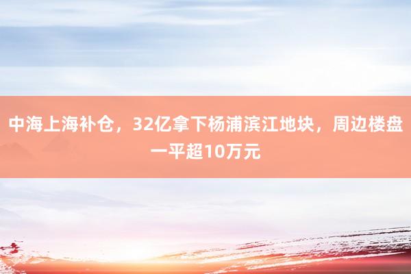 中海上海补仓，32亿拿下杨浦滨江地块，周边楼盘一平超10万元