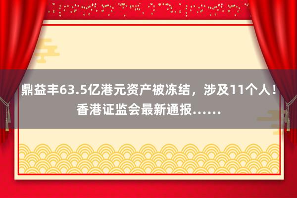 鼎益丰63.5亿港元资产被冻结，涉及11个人！香港证监会最新通报……