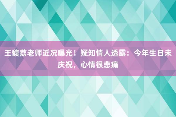 王馥荔老师近况曝光！疑知情人透露：今年生日未庆祝，心情很悲痛