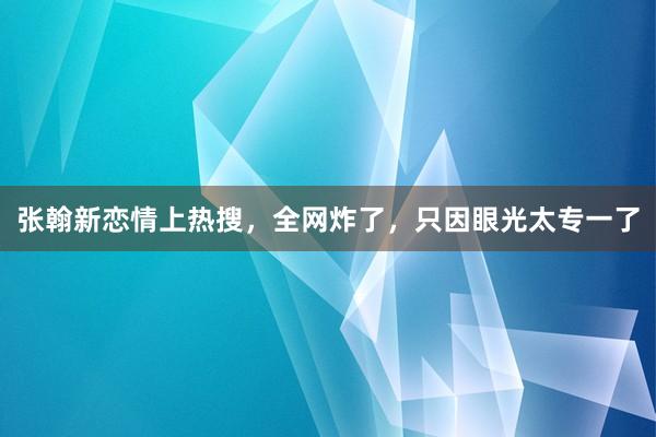 张翰新恋情上热搜，全网炸了，只因眼光太专一了