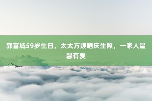 郭富城59岁生日，太太方媛晒庆生照，一家人温馨有爱