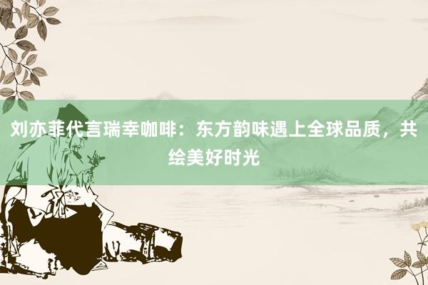 刘亦菲代言瑞幸咖啡：东方韵味遇上全球品质，共绘美好时光