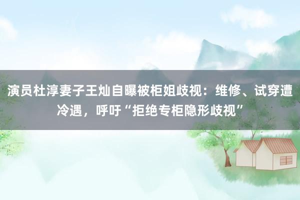 演员杜淳妻子王灿自曝被柜姐歧视：维修、试穿遭冷遇，呼吁“拒绝专柜隐形歧视”