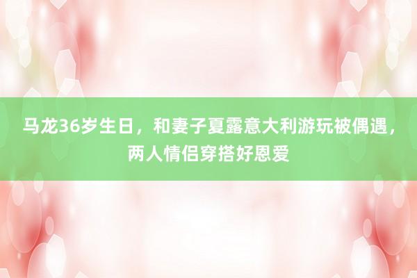 马龙36岁生日，和妻子夏露意大利游玩被偶遇，两人情侣穿搭好恩爱