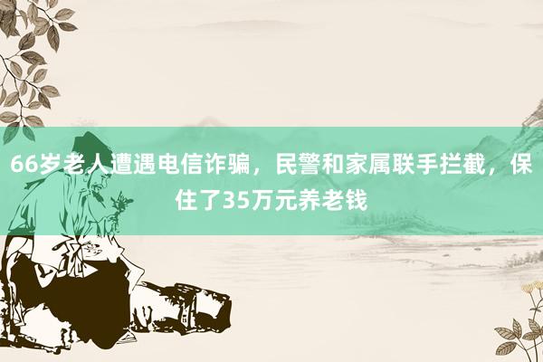 66岁老人遭遇电信诈骗，民警和家属联手拦截，保住了35万元养老钱