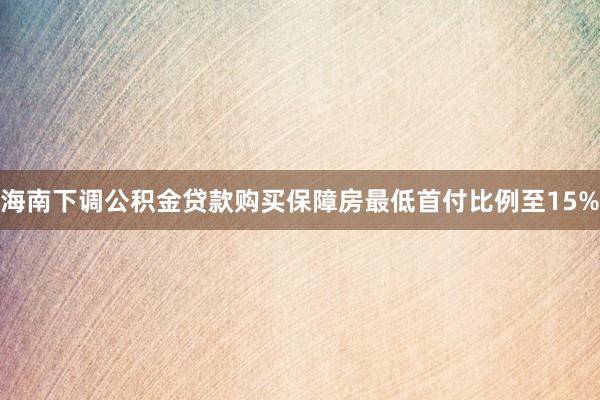 海南下调公积金贷款购买保障房最低首付比例至15%