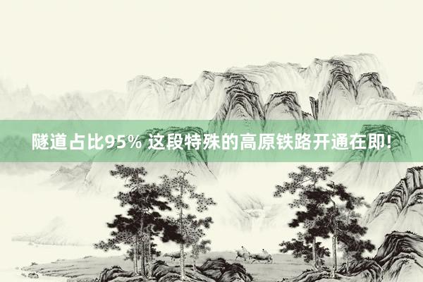 隧道占比95% 这段特殊的高原铁路开通在即!