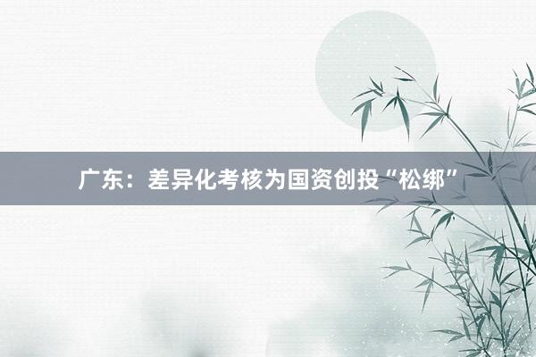 广东：差异化考核为国资创投“松绑”