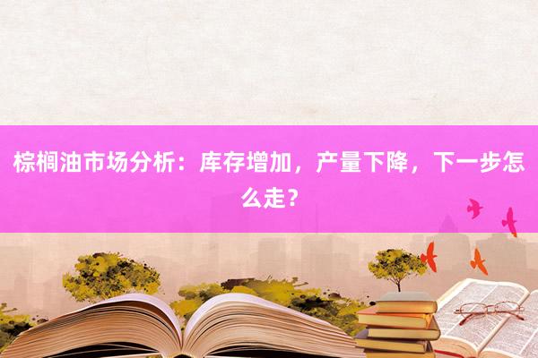 棕榈油市场分析：库存增加，产量下降，下一步怎么走？