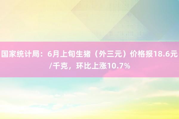 国家统计局：6月上旬生猪（外三元）价格报18.6元/千克，环比上涨10.7%