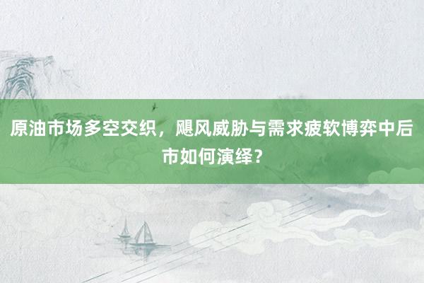 原油市场多空交织，飓风威胁与需求疲软博弈中后市如何演绎？