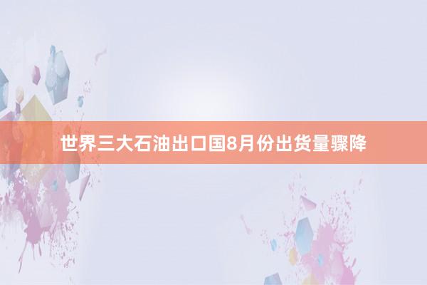 世界三大石油出口国8月份出货量骤降