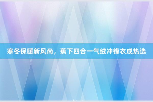 寒冬保暖新风尚，蕉下四合一气绒冲锋衣成热选