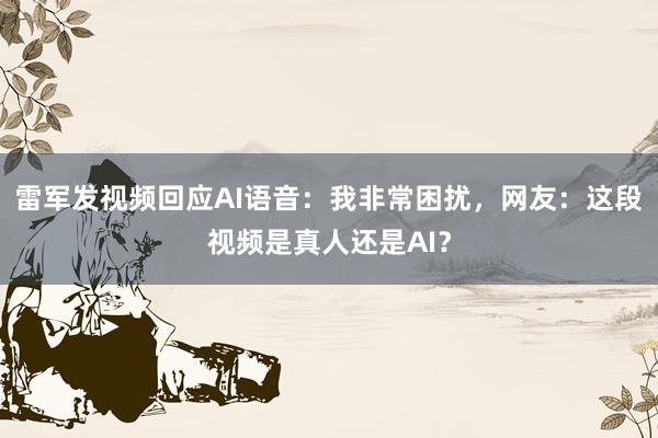 雷军发视频回应AI语音：我非常困扰，网友：这段视频是真人还是AI？