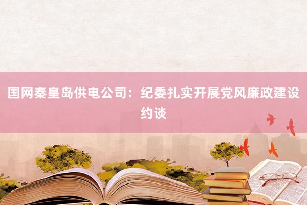 国网秦皇岛供电公司：纪委扎实开展党风廉政建设约谈