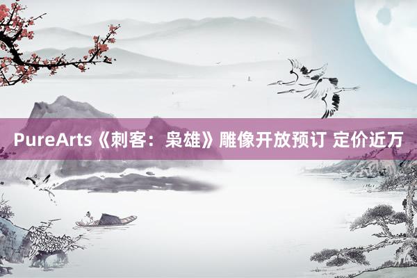 PureArts《刺客：枭雄》雕像开放预订 定价近万