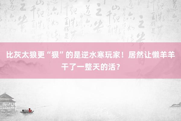 比灰太狼更“狠”的是逆水寒玩家！居然让懒羊羊干了一整天的活？