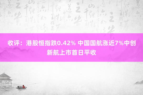 收评：港股恒指跌0.42% 中国国航涨近7%中创新航上市首日平收