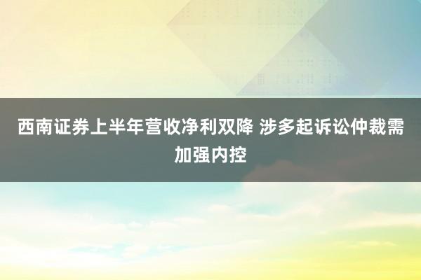 西南证券上半年营收净利双降 涉多起诉讼仲裁需加强内控