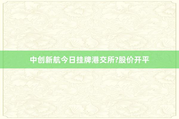 中创新航今日挂牌港交所?股价开平