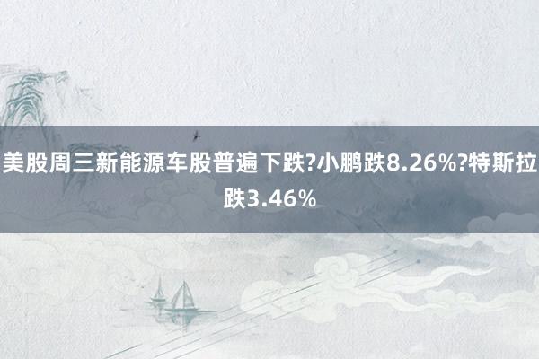 美股周三新能源车股普遍下跌?小鹏跌8.26%?特斯拉跌3.46%