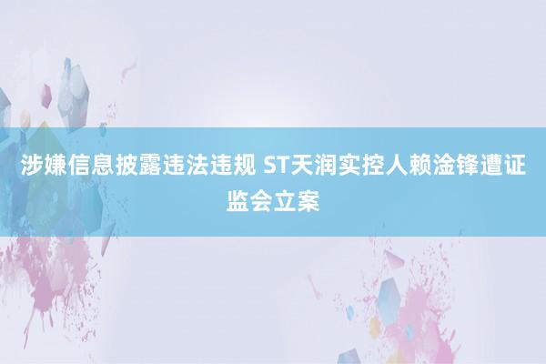 涉嫌信息披露违法违规 ST天润实控人赖淦锋遭证监会立案