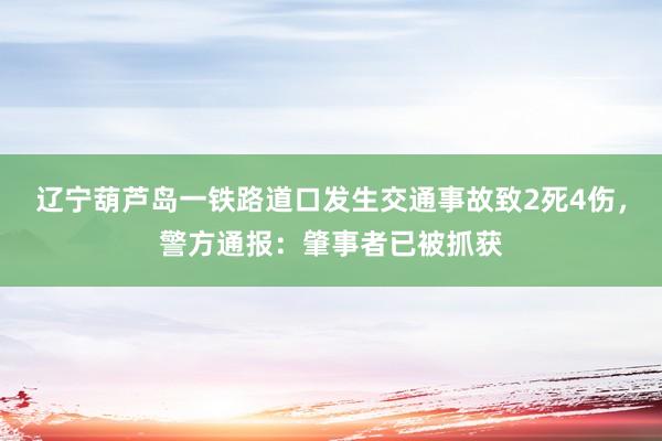 辽宁葫芦岛一铁路道口发生交通事故致2死4伤，警方通报：肇事者已被抓获