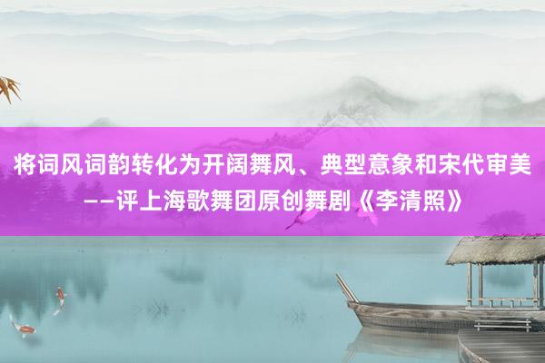 将词风词韵转化为开阔舞风、典型意象和宋代审美——评上海歌舞团原创舞剧《李清照》