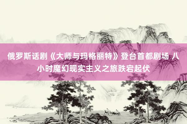 俄罗斯话剧《大师与玛格丽特》登台首都剧场 八小时魔幻现实主义之旅跌宕起伏