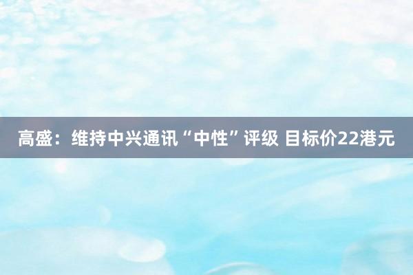 高盛：维持中兴通讯“中性”评级 目标价22港元