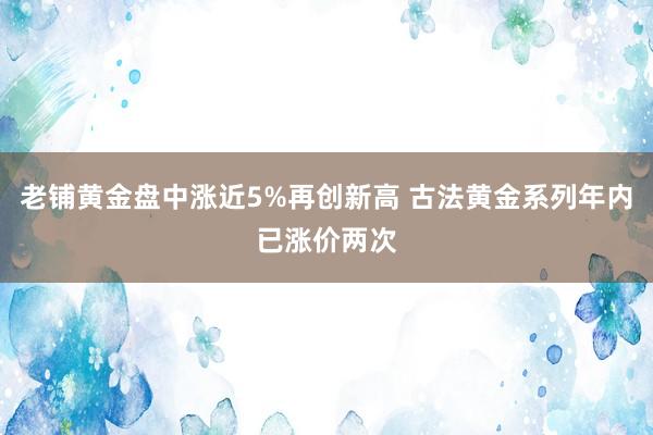 老铺黄金盘中涨近5%再创新高 古法黄金系列年内已涨价两次