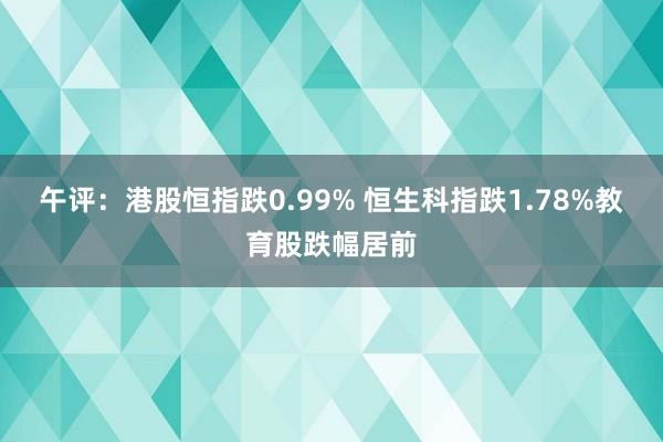 午评：港股恒指跌0.99% 恒生科指跌1.78%教育股跌幅居前