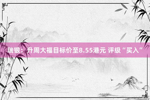 瑞银：升周大福目标价至8.55港元 评级“买入”