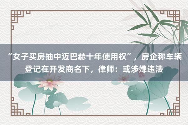 “女子买房抽中迈巴赫十年使用权”，房企称车辆登记在开发商名下，律师：或涉嫌违法