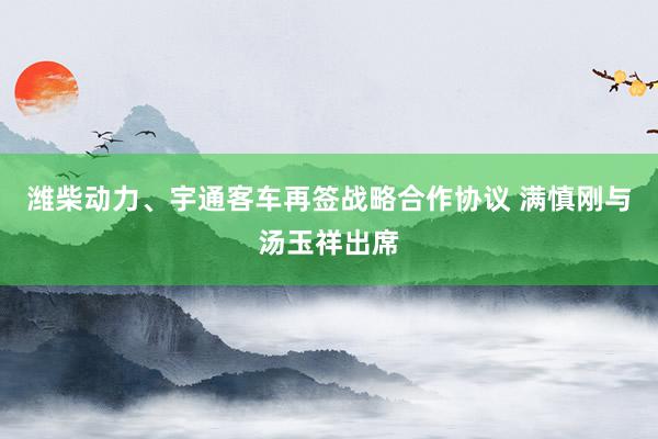 潍柴动力、宇通客车再签战略合作协议 满慎刚与汤玉祥出席