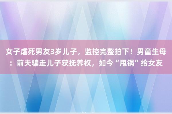 女子虐死男友3岁儿子，监控完整拍下！男童生母：前夫骗走儿子获抚养权，如今“甩锅”给女友