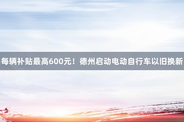 每辆补贴最高600元！德州启动电动自行车以旧换新