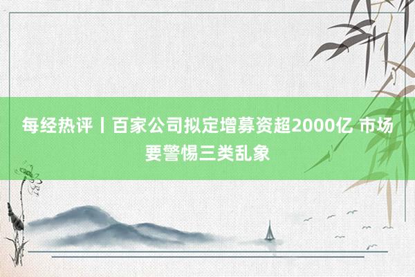 每经热评丨百家公司拟定增募资超2000亿 市场要警惕三类乱象