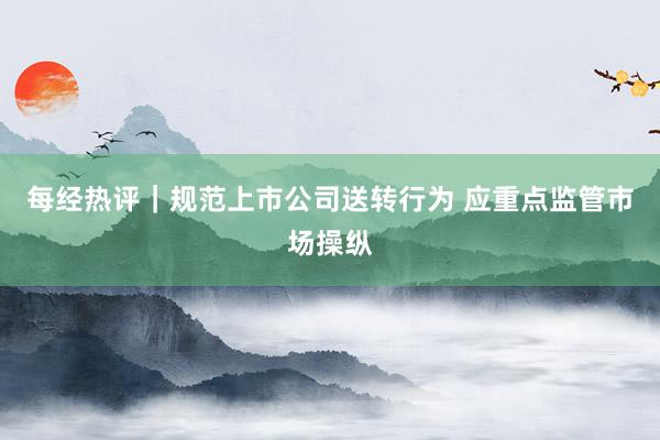 每经热评｜规范上市公司送转行为 应重点监管市场操纵