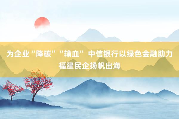 为企业“降碳”“输血” 中信银行以绿色金融助力福建民企扬帆出海