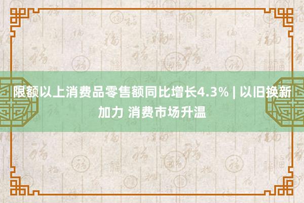 限额以上消费品零售额同比增长4.3% | 以旧换新加力 消费市场升温