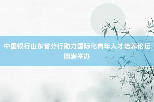 中国银行山东省分行助力国际化青年人才培养论坛圆满举办