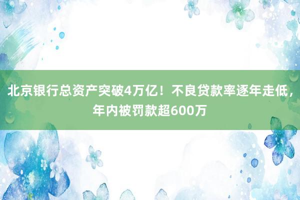 北京银行总资产突破4万亿！不良贷款率逐年走低，年内被罚款超600万