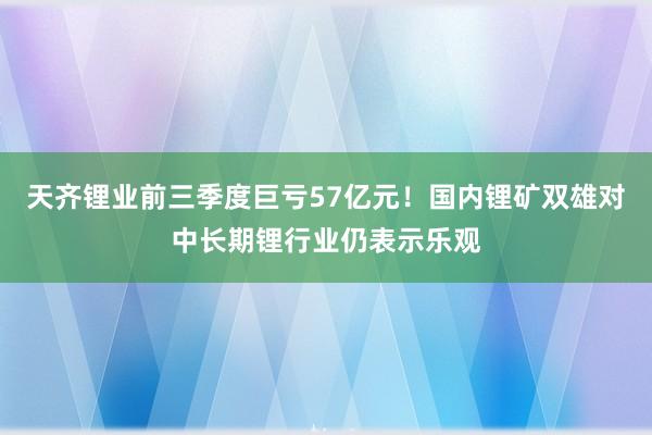 天齐锂业前三季度巨亏57亿元！国内锂矿双雄对中长期锂行业仍表示乐观