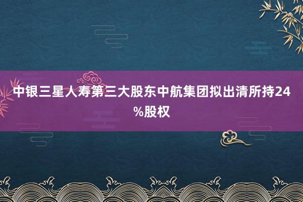 中银三星人寿第三大股东中航集团拟出清所持24%股权