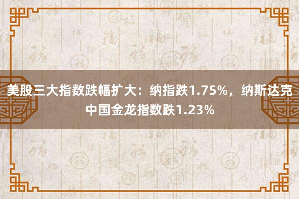 美股三大指数跌幅扩大：纳指跌1.75%，纳斯达克中国金龙指数跌1.23%