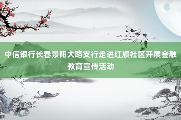 中信银行长春景阳大路支行走进红旗社区开展金融教育宣传活动