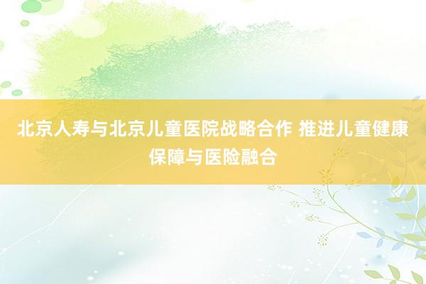 北京人寿与北京儿童医院战略合作 推进儿童健康保障与医险融合