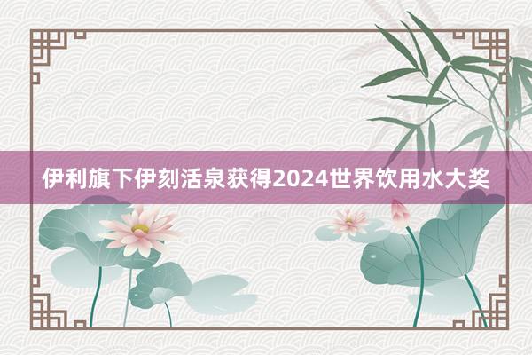 伊利旗下伊刻活泉获得2024世界饮用水大奖