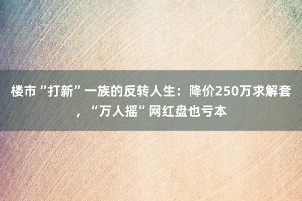 楼市“打新”一族的反转人生：降价250万求解套，“万人摇”网红盘也亏本